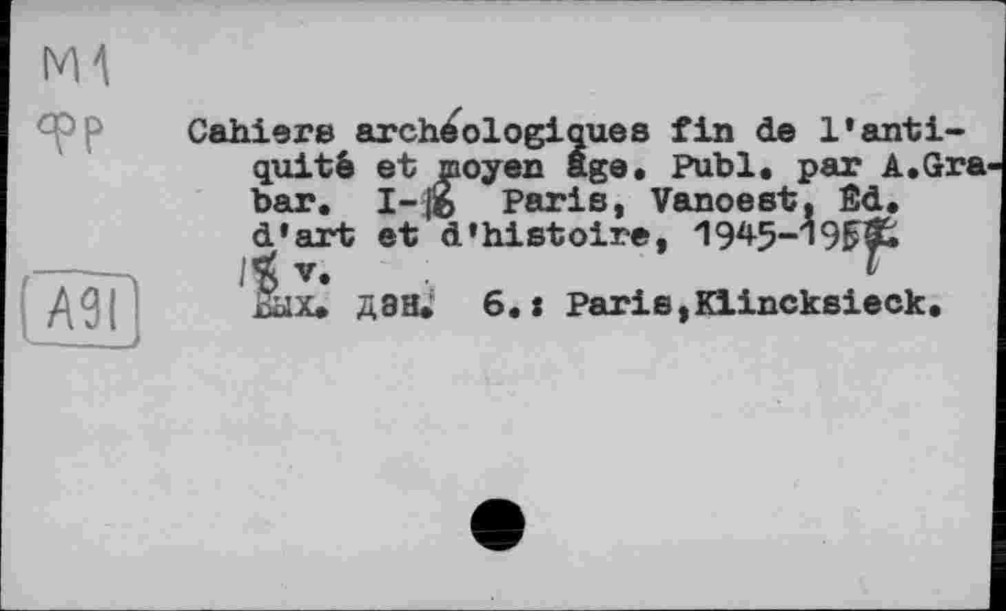 ﻿ж
TP
аєї — J
Cahiers archéologiques fin de l’antiquité et moyen age. Publ. par A.Gra. bar. 1-ІЙ Paris, Vanoest. Êd. d'art et d'histoire, 1945-19^£
V.	F
Вых. дан. 6.: Paris,Klincksieck.